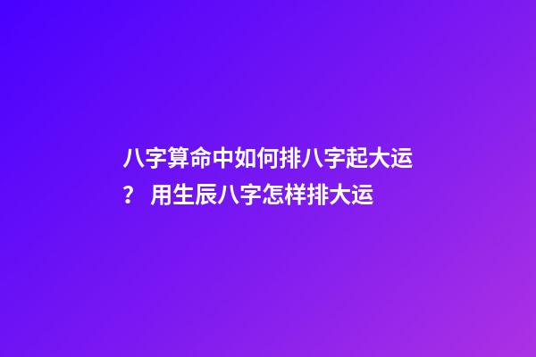 八字算命中如何排八字起大运？ 用生辰八字怎样排大运-第1张-观点-玄机派